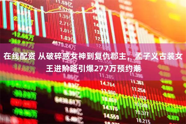 在线配资 从破碎感女神到复仇郡主，孟子义古装女王进阶路引爆277万预约潮