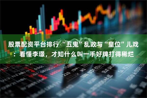 股票配资平台排行 “五鬼”乱政与“皇位”儿戏：看懂李璟，才知什么叫一手好牌打得稀烂