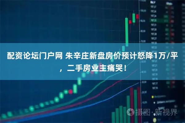 配资论坛门户网 朱辛庄新盘房价预计怒降1万/平，二手房业主痛哭！