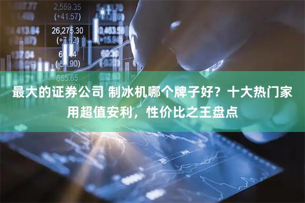 最大的证券公司 制冰机哪个牌子好？十大热门家用超值安利，性价比之王盘点