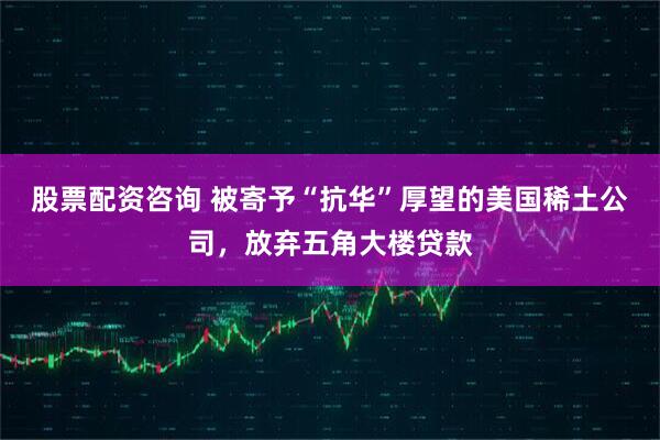 股票配资咨询 被寄予“抗华”厚望的美国稀土公司，放弃五角大楼贷款