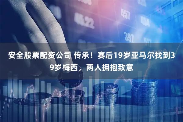 安全股票配资公司 传承！赛后19岁亚马尔找到39岁梅西，两人拥抱致意