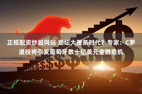 正规配资炒股网站 足坛大萧条时代？专家：C罗退役将引发葡萄牙数十亿美元金融危机