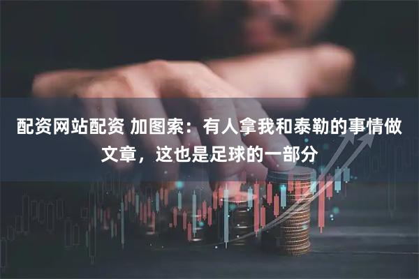 配资网站配资 加图索：有人拿我和泰勒的事情做文章，这也是足球的一部分