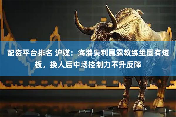 配资平台排名 沪媒：海港失利暴露教练组固有短板，换人后中场控制力不升反降
