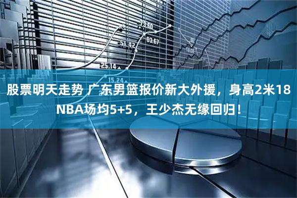 股票明天走势 广东男篮报价新大外援，身高2米18NBA场均5+5，王少杰无缘回归！