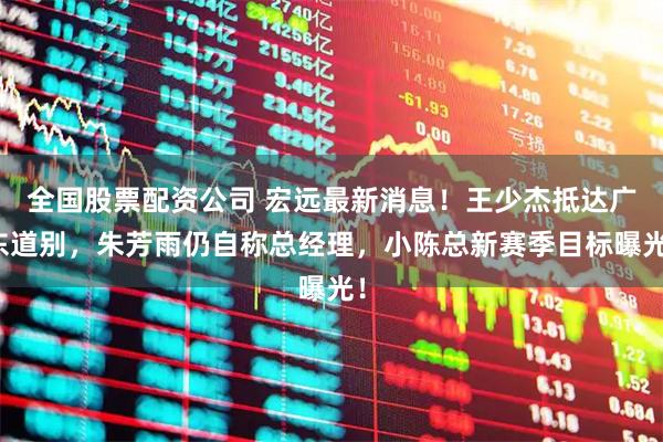 全国股票配资公司 宏远最新消息！王少杰抵达广东道别，朱芳雨仍自称总经理，小陈总新赛季目标曝光！