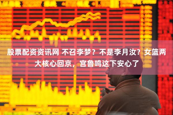 股票配资资讯网 不召李梦？不是李月汝？女篮两大核心回京，宫鲁鸣这下安心了