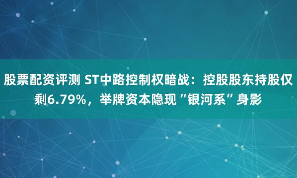 股票配资评测 ST中路控制权暗战：控股股东持股仅剩6.79%，举牌资本隐现“银河系”身影