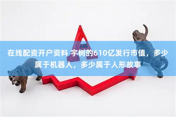 在线配资开户资料 宇树的610亿发行市值，多少属于机器人，多少属于人形故事