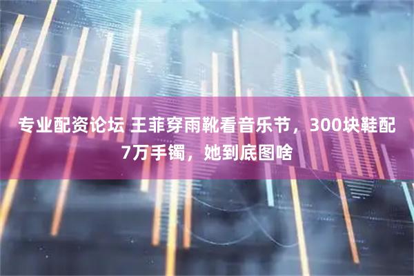 专业配资论坛 王菲穿雨靴看音乐节，300块鞋配7万手镯，她到底图啥