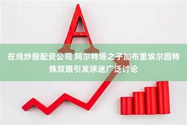 在线炒股配资公司 阿尔特塔之子加布里埃尔因特殊双眼引发球迷广泛讨论