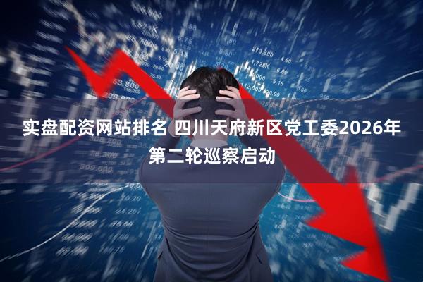 实盘配资网站排名 四川天府新区党工委2026年第二轮巡察启动