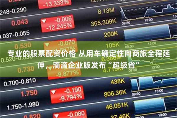 专业的股票配资价格 从用车确定性向商旅全程延伸，滴滴企业版发布“超级省”