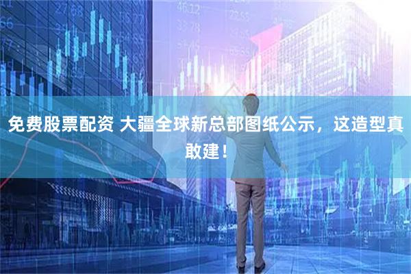 免费股票配资 大疆全球新总部图纸公示，这造型真敢建！